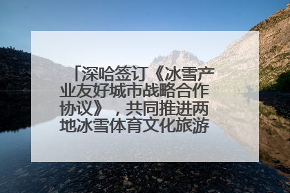 深哈签订《冰雪产业友好城市战略合作协议》，共同推进两地冰雪体育文化旅游高质量发展