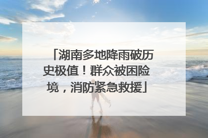 湖南多地降雨破历史极值！群众被困险境，消防紧急救援