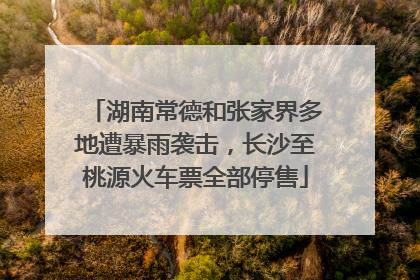 湖南常德和张家界多地遭暴雨袭击，长沙至桃源火车票全部停售
