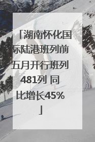 湖南怀化国际陆港班列前五月开行班列481列 同比增长45%