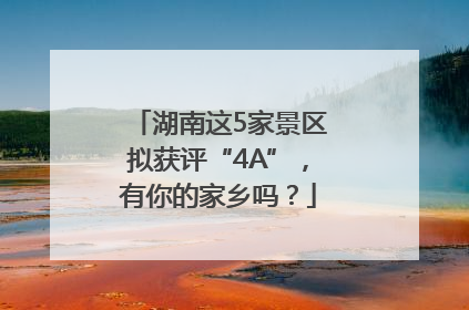 湖南这5家景区拟获评“4A”，有你的家乡吗？