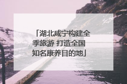湖北咸宁构建全季旅游 打造全国知名康养目的地