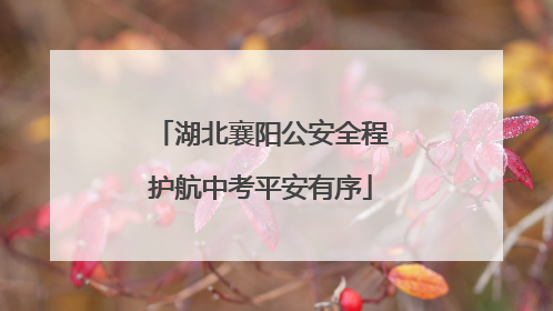 湖北襄阳公安全程护航中考平安有序