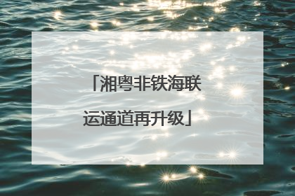 湘粤非铁海联运通道再升级