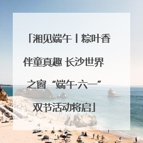 湘见端午丨粽叶香伴童真趣 长沙世界之窗“端午·六一”双节活动将启