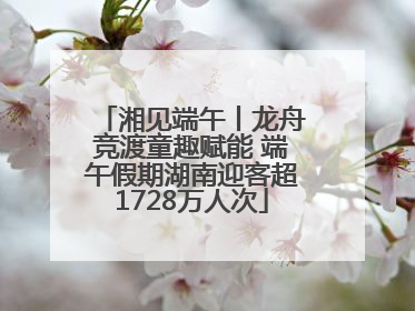 湘见端午丨龙舟竞渡童趣赋能 端午假期湖南迎客超1728万人次