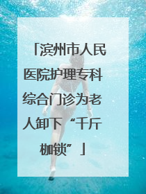 滨州市人民医院护理专科综合门诊为老人卸下“千斤枷锁”