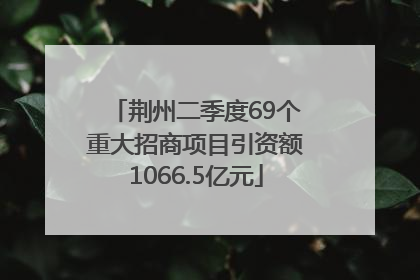 荆州二季度69个重大招商项目引资额1066.5亿元