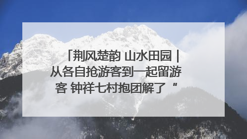 荆风楚韵 山水田园｜从各自抢游客到一起留游客 钟祥七村抱团解了“乡愁”添了“乡酬”