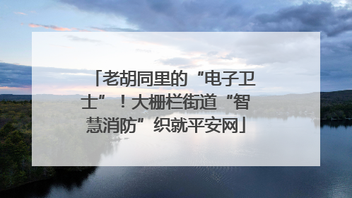 老胡同里的“电子卫士”！大栅栏街道“智慧消防”织就平安网