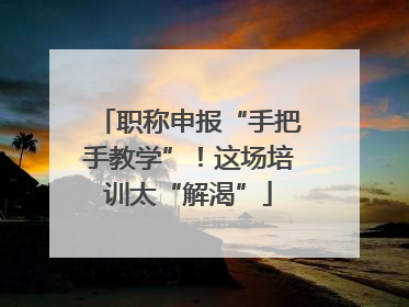 职称申报“手把手教学”！这场培训太“解渴”