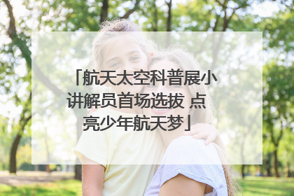 航天太空科普展小讲解员首场选拔 点亮少年航天梦