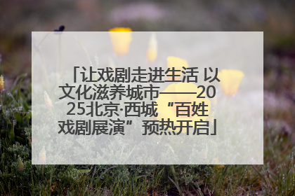 让戏剧走进生活 以文化滋养城市——2025北京·西城“百姓戏剧展演”预热开启