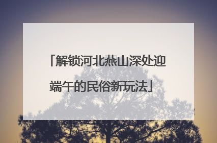 解锁河北燕山深处迎端午的民俗新玩法