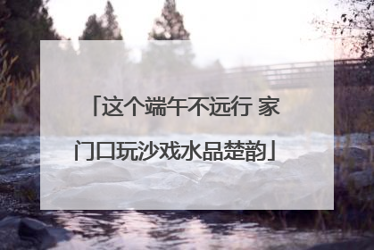 这个端午不远行 家门口玩沙戏水品楚韵