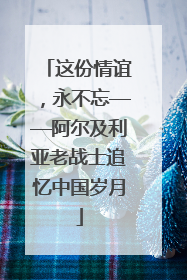 这份情谊，永不忘——阿尔及利亚老战士追忆中国岁月