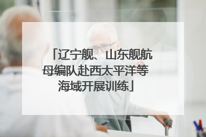 辽宁舰、山东舰航母编队赴西太平洋等海域开展训练