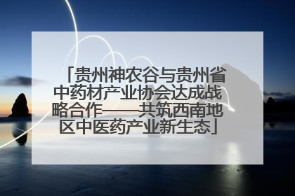 贵州神农谷与贵州省中药材产业协会达成战略合作——共筑西南地区中医药产业新生态