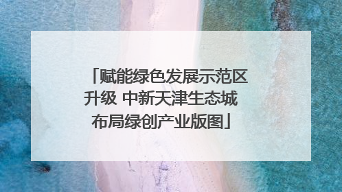 赋能绿色发展示范区升级 中新天津生态城布局绿创产业版图