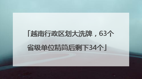 越南行政区划大洗牌，63个省级单位精简后剩下34个