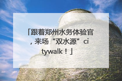 跟着郑州水务体验官，来场“双水源”citywalk！