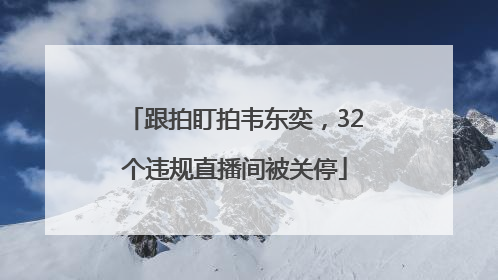 跟拍盯拍韦东奕，32个违规直播间被关停