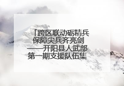 跨区联动砺精兵 保障尖兵齐亮剑——开阳县人武部第一期支援队伍集中轮训火热启幕