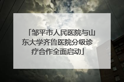 邹平市人民医院与山东大学齐鲁医院分级诊疗合作全面启动