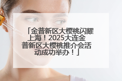 金普新区大樱桃闪耀上海！2025大连金普新区大樱桃推介会活动成功举办！
