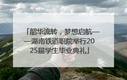 韶华流转，梦想启航——湖南铁道职院举行2025届学生毕业典礼