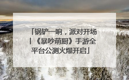 锅铲一响，派对开场丨《暴吵萌厨》手游全平台公测火爆开启