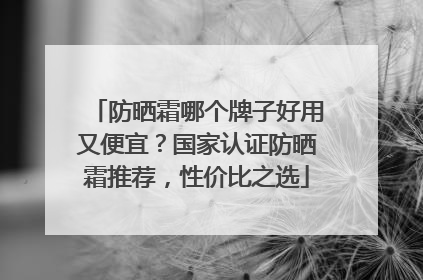 防晒霜哪个牌子好用又便宜？国家认证防晒霜推荐，性价比之选