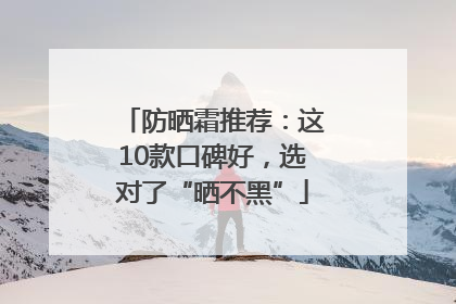 防晒霜推荐：这10款口碑好，选对了“晒不黑”