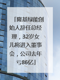 隆基绿能创始人辞任总经理，32岁女儿将进入董事会，公司去年亏86亿