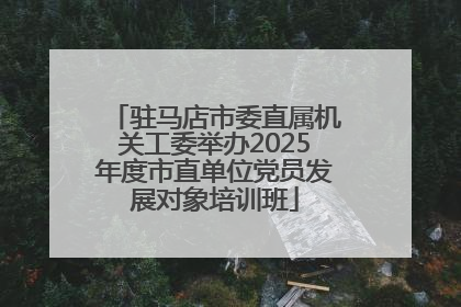 驻马店市委直属机关工委举办2025年度市直单位党员发展对象培训班