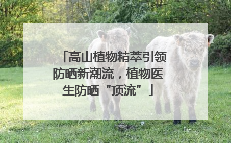 高山植物精萃引领防晒新潮流，植物医生防晒“顶流”