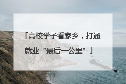 高校学子看家乡，打通就业“最后一公里”
