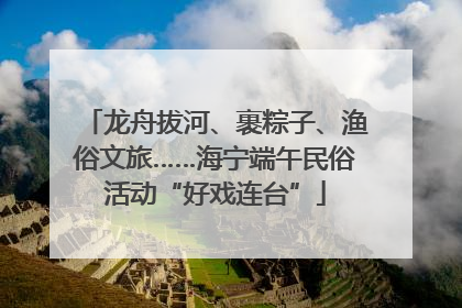 龙舟拔河、裹粽子、渔俗文旅……海宁端午民俗活动“好戏连台”