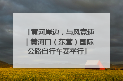 黄河岸边，与风竞速｜黄河口（东营）国际公路自行车赛举行