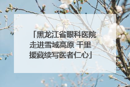 黑龙江省眼科医院走进雪域高原 千里援藏续写医者仁心