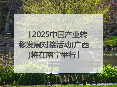 2025中国产业转移发展对接活动(广西)将在南宁举行