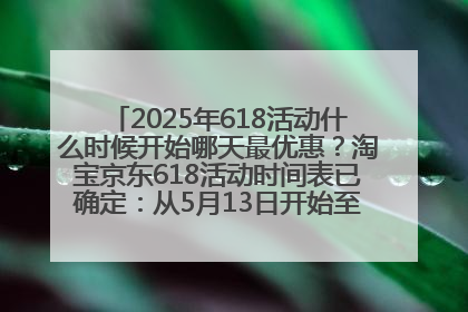 2025年618活动什么时候开始哪天最优惠？淘宝京东618活动时间表已确定：从5月13日开始至6月18日结束
