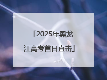 2025年黑龙江高考首日直击