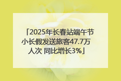2025年长春站端午节小长假发送旅客47.7万人次 同比增长3%