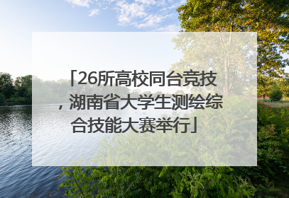 26所高校同台竞技，湖南省大学生测绘综合技能大赛举行
