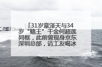 31岁章泽天与34岁“赌王”千金何超莲同框，此前曾现身京东深圳总部，请工友喝冰饮，点了300多杯