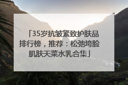 35岁抗皱紧致护肤品排行榜，推荐：松弛垮脸肌肤天菜水乳合集